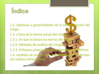 1.2. objetivos y generalidades de la administración del 
riesgo. 
1.3. critica de la teoría actual del riesgo 
1.3.1. En que se basan las teorías del riesgo 
1.3.2. Métodos de análisis del riesgo 
1.3.3. Enfoques propuestos para abordar un problema 
1.4. medidas de evaluación económicas que se derivan 
del análisis inflacionario. 
 