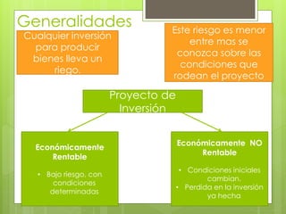 Generalidades 
Cualquier inversión 
para producir 
bienes lleva un 
riego. 
Este riesgo es menor 
entre mas se 
conozca sobre las 
condiciones que 
rodean el proyecto 
Económicamente 
Rentable 
• Bajo riesgo, con 
condiciones 
determinadas 
Económicamente NO 
Rentable 
• Condiciones iniciales 
cambian. 
• Perdida en la inversión 
ya hecha 
Proyecto de 
Inversión 
 
