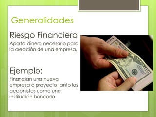 Generalidades 
Riesgo Financiero 
Aporta dinero necesario para 
la creación de una empresa. 
Ejemplo: 
Financian una nueva 
empresa o proyecto tanto los 
accionistas como una 
institución bancaria. 
 
