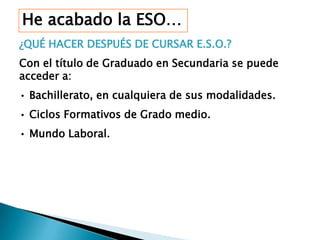 He acabado la ESO…
¿QUÉ HACER DESPUÉS DE CURSAR E.S.O.?
Con el título de Graduado en Secundaria se puede
acceder a:
• Bachillerato, en cualquiera de sus modalidades.
• Ciclos Formativos de Grado medio.
• Mundo Laboral.
 