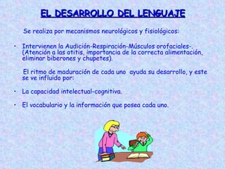 EL DESARROLLO DEL LENGUAJE
   Se realiza por mecanismos neurológicos y fisiológicos:

• Intervienen la Audición-Respiración-Músculos orofaciales-.
  (Atención a las otitis, importancia de la correcta alimentación,
  eliminar biberones y chupetes).

  El ritmo de maduración de cada uno ayuda su desarrollo, y este
  se ve influido por:

• La capacidad intelectual-cognitiva.

• El vocabulario y la información que posea cada uno.
 