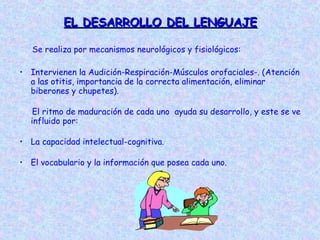 EL DESARROLLO DEL LENGUAJE

   Se realiza por mecanismos neurológicos y fisiológicos:

• Intervienen la Audición-Respiración-Músculos orofaciales-. (Atención
  a las otitis, importancia de la correcta alimentación, eliminar
  biberones y chupetes).

   El ritmo de maduración de cada uno ayuda su desarrollo, y este se ve
  influido por:

• La capacidad intelectual-cognitiva.

• El vocabulario y la información que posea cada uno.
 