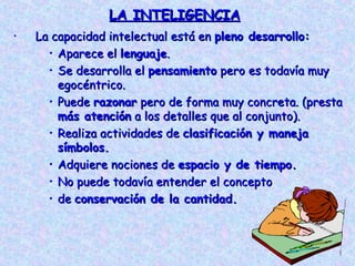 LA INTELIGENCIA
•   La capacidad intelectual está en pleno desarrollo:
      • Aparece el lenguaje.
      • Se desarrolla el pensamiento pero es todavía muy
        egocéntrico.
      • Puede razonar pero de forma muy concreta. (presta
        más atención a los detalles que al conjunto).
      • Realiza actividades de clasificación y maneja
        símbolos.
      • Adquiere nociones de espacio y de tiempo.
      • No puede todavía entender el concepto
      • de conservación de la cantidad.
 