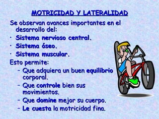 MOTRICIDAD Y LATERALIDAD
Se observan avances importantes en el
  desarrollo del:
• Sistema nervioso central.
• Sistema óseo.
• Sistema muscular.
Esto permite:
   – Que adquiera un buen equilibrio
     corporal.
   – Que controle bien sus
     movimientos.
   – Que domine mejor su cuerpo.
   – Le cuesta la motricidad fina.
 