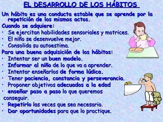 EL DESARROLLO DE LOS HÁBITOS
Un hábito es una conducta estable que se aprende por la
   repetición de los mismos actos.
Cuando se adquiere:
• Se ejercitan habilidades sensoriales y motrices.
• El niño se desenvuelve mejor.
• Consolida su autoestima.
Para una buena adquisición de los hábitos:
• Intentar ser un buen modelo.
• Informar al niño de lo que va a aprender.
• Intentar enseñarlos de forma lúdica.
• Tener paciencia, constancia y perseverancia.
• Proponer objetivos adecuados a la edad
• enseñar paso a paso lo que queremos
 conseguir.
• Repetirlo las veces que sea necesario.
• Dar oportunidades para que lo practique.
 