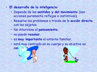 • El desarrollo de la inteligencia:
   – Depende de los sentidos y del movimiento (son
     acciones puramente reflejas e instintivas).
   – Resuelve los problemas a través de la acción directa
     con los objetos.
   – No interviene el pensamiento.
   – no puede razonar.
   – es muy importante el entorno familiar.
   – está muy centrado en su cuerpo y su objetivo es
     conseguir cosas.
 
