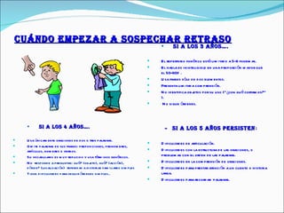 CUÁNDO EMPEZAR A SOSPECHAR RETRASO SI A LOS 3 AÑOS…. El repertorio fonético está limitado a 5-6 fonemas. El habla es ininteligible en una proporción mayor que el 50-60%. Usa frases sólo de dos elementos. Presenta limitada comprensión.  No identifica objetos por su uso (“¿con qué cortamos?” ). No sigue órdenes. SI A LOS 4 AÑOS…. Usa únicamente oraciones de dos o tres palabras.  Omite palabras de sus frases: preposiciones, pronombres, artículos, nombres o verbos.  Su vocabulario es muy reducido y usa términos genéricos. No  responde a preguntas: qué? (objeto), qué? (acción), dónde? (localización)  referidas a historias familiares simples Tiene dificultades para seguir órdenes simples.. -  SI A LOS 5 AÑOS  PERSISTEN : Dificultades de articulación.  Dificultades con la estructura de las oraciones, o problemas con el orden de las palabras.  Dificultades en la comprensión de oraciones.  Dificultades para prestar atención a un cuento o historia larga.  Dificultades para recordar  palabras. 