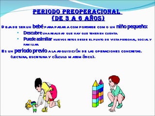 PERIODO PREOPERACIONAL    (de 3 a 6 AÑOS) Deja de ser un  bebé  para pasar a comportarse como un  niño pequeño: Descubre  una realidad que hay que tener en cuenta. Puede asimilar  nuevos retos desde el punto de vista personal, social y familiar.  Es un  periodo previo  a la adquisición de las operaciones concretas. (lectura, escritura y cálculo matemático). 