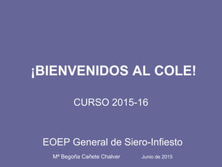 ¡BIENVENIDOS AL COLE!
CURSO 2015-16
EOEP General de Siero-Infiesto
Mª Begoña Cañete Chalver Junio de 2015
 