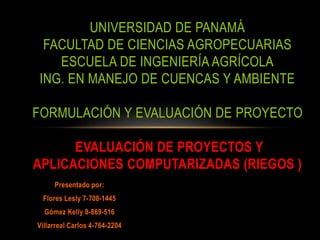 UNIVERSIDAD DE PANAMÁ 
FACULTAD DE CIENCIAS AGROPECUARIAS 
ESCUELA DE INGENIERÍA AGRÍCOLA 
ING. EN MANEJO DE CUENCAS Y AMBIENTE 
FORMULACIÓN Y EVALUACIÓN DE PROYECTO 
EVALUACIÓN DE PROYECTOS Y 
APLICACIONES COMPUTARIZADAS (RIEGOS ) 
Presentado por: 
Flores Lesly 7-708-1445 
Gómez Kelly 8-869-516 
Villarreal Carlos 4-764-2204 
 