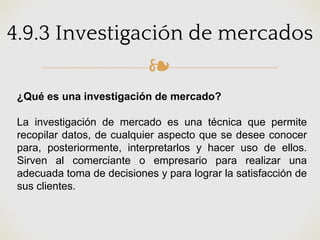 ❧
4.9.3 Investigación de mercados
¿Qué es una investigación de mercado?
La investigación de mercado es una técnica que permite
recopilar datos, de cualquier aspecto que se desee conocer
para, posteriormente, interpretarlos y hacer uso de ellos.
Sirven al comerciante o empresario para realizar una
adecuada toma de decisiones y para lograr la satisfacción de
sus clientes.
 