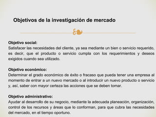 ❧
Objetivos de la investigación de mercado
Objetivo social:
Satisfacer las necesidades del cliente, ya sea mediante un bien o servicio requerido,
es decir, que el producto o servicio cumpla con los requerimientos y deseos
exigidos cuando sea utilizado.
Objetivo económico:
Determinar el grado económico de éxito o fracaso que pueda tener una empresa al
momento de entrar a un nuevo mercado o al introducir un nuevo producto o servicio
y, así, saber con mayor certeza las acciones que se deben tomar.
Objetivo administrativo:
Ayudar al desarrollo de su negocio, mediante la adecuada planeación, organización,
control de los recursos y áreas que lo conforman, para que cubra las necesidades
del mercado, en el tiempo oportuno.
 