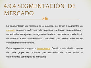 ❧
4.9.4 SEGMENTACIÓN DE
MERCADO
La segmentación de mercado es el proceso, de dividir o segmentar un
mercado en grupos uniformes más pequeños que tengan características y
necesidades semejantes, la segmentación de un mercado se puede dividir
de acuerdo a sus características o variables que puedan influir en su
comportamiento de compra.
Estos segmentos son grupos homogéneos. Debido a esta similitud dentro
de cada grupo, es probable que respondan de modo similar a
determinadas estrategias de marketing.
 