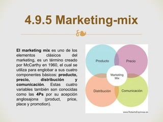 ❧
4.9.5 Marketing-mix
El marketing mix es uno de los
elementos clásicos del
marketing, es un término creado
por McCarthy en 1960, el cual se
utiliza para englobar a sus cuatro
componentes básicos: producto,
precio, distribución y
comunicación. Estas cuatro
variables también son conocidas
como las 4Ps por su acepción
anglosajona (product, price,
place y promotion).
 