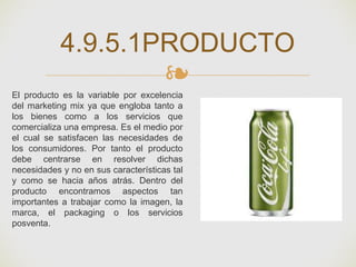 ❧
4.9.5.1PRODUCTO
El producto es la variable por excelencia
del marketing mix ya que engloba tanto a
los bienes como a los servicios que
comercializa una empresa. Es el medio por
el cual se satisfacen las necesidades de
los consumidores. Por tanto el producto
debe centrarse en resolver dichas
necesidades y no en sus características tal
y como se hacia años atrás. Dentro del
producto encontramos aspectos tan
importantes a trabajar como la imagen, la
marca, el packaging o los servicios
posventa.
 