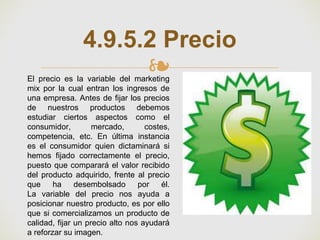 ❧
4.9.5.2 Precio
El precio es la variable del marketing
mix por la cual entran los ingresos de
una empresa. Antes de fijar los precios
de nuestros productos debemos
estudiar ciertos aspectos como el
consumidor, mercado, costes,
competencia, etc. En última instancia
es el consumidor quien dictaminará si
hemos fijado correctamente el precio,
puesto que comparará el valor recibido
del producto adquirido, frente al precio
que ha desembolsado por él.
La variable del precio nos ayuda a
posicionar nuestro producto, es por ello
que si comercializamos un producto de
calidad, fijar un precio alto nos ayudará
a reforzar su imagen.
 