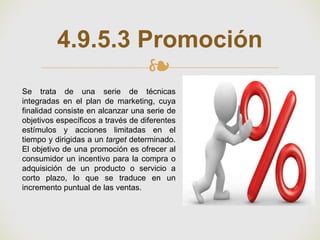 ❧
4.9.5.3 Promoción
Se trata de una serie de técnicas
integradas en el plan de marketing, cuya
finalidad consiste en alcanzar una serie de
objetivos específicos a través de diferentes
estímulos y acciones limitadas en el
tiempo y dirigidas a un target determinado.
El objetivo de una promoción es ofrecer al
consumidor un incentivo para la compra o
adquisición de un producto o servicio a
corto plazo, lo que se traduce en un
incremento puntual de las ventas.
 