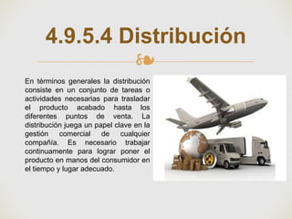 ❧
4.9.5.4 Distribución
En términos generales la distribución
consiste en un conjunto de tareas o
actividades necesarias para trasladar
el producto acabado hasta los
diferentes puntos de venta. La
distribución juega un papel clave en la
gestión comercial de cualquier
compañía. Es necesario trabajar
continuamente para lograr poner el
producto en manos del consumidor en
el tiempo y lugar adecuado.
 