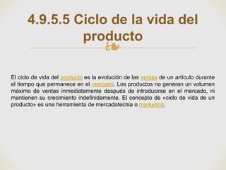 ❧
4.9.5.5 Ciclo de la vida del
producto
El ciclo de vida del producto es la evolución de las ventas de un artículo durante
el tiempo que permanece en el mercado. Los productos no generan un volumen
máximo de ventas inmediatamente después de introducirse en el mercado, ni
mantienen su crecimiento indefinidamente. El concepto de «ciclo de vida de un
producto» es una herramienta de mercadotecnia o marketing.
 