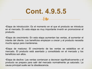 ❧
Cont. 4.9.5.5
•Etapa de introducción: Es el momento en el que el producto se introduce
en el mercado. En esta etapa es muy importante invertir en promocionar el
producto.
•Etapa de crecimiento: En esta etapa aumentan las ventas, al aumentar el
interés del cliente. Los beneficios empiezan a crecer y el producto necesita
mucho apoyo para mantenerse.
•Etapa de madurez: El crecimiento de las ventas se estabiliza en el
mercado. El producto está asentado y consolidado en el mercado y los
beneficios son altos.
•Etapa de declive: Las ventas comienzan a decrecer significativamente y el
producto se prepara para salir del mercado normalmente ya saturado. La
causa principal suele ser la obsolescencia.
 