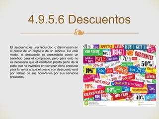 ❧
4.9.5.6 Descuentos
El descuento es una reducción o disminución en
el precio de un objeto o de un servicio. De este
modo, el descuento es presentado como un
beneficio para el comprador, pero para esto no
es necesario que el vendedor pierda parte de la
plata que ha invertido en comprar dicho producto
para la venta o que el precio con descuento esté
por debajo de sus honorarios por sus servicios
prestados.
 
