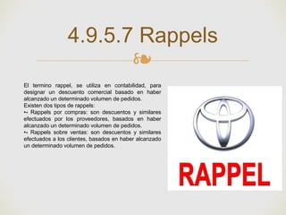 ❧
4.9.5.7 Rappels
El termino rappel, se utiliza en contabilidad, para
designar un descuento comercial basado en haber
alcanzado un determinado volumen de pedidos.
Existen dos tipos de rappels:
•- Rappels por compras: son descuentos y similares
efectuados por los proveedores, basados en haber
alcanzado un determinado volumen de pedidos.
•- Rappels sobre ventas: son descuentos y similares
efectuados a los clientes, basados en haber alcanzado
un determinado volumen de pedidos.
 
