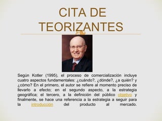❧
CITA DE
TEORIZANTES
Según Kotler (1995), el proceso de comercialización incluye
cuatro aspectos fundamentales: ¿cuándo?, ¿dónde?, ¿a quién? y
¿cómo? En el primero, el autor se refiere al momento preciso de
llevarlo a efecto; en el segundo aspecto, a la estrategia
geográfica; el tercero, a la definición del público objetivo y
finalmente, se hace una referencia a la estrategia a seguir para
la introducción del producto al mercado.
 