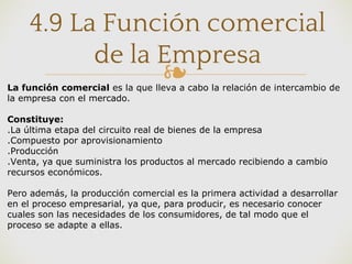 ❧
4.9 La Función comercial
de la Empresa
La función comercial es la que lleva a cabo la relación de intercambio de
la empresa con el mercado.
Constituye:
.La última etapa del circuito real de bienes de la empresa
.Compuesto por aprovisionamiento
.Producción
.Venta, ya que suministra los productos al mercado recibiendo a cambio
recursos económicos.
Pero además, la producción comercial es la primera actividad a desarrollar
en el proceso empresarial, ya que, para producir, es necesario conocer
cuales son las necesidades de los consumidores, de tal modo que el
proceso se adapte a ellas.
 