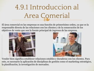 ❧
4.9.1 Introduccion al
Area Comerial
El área comercial en las empresas es una función de primerísimo orden, ya que es la
responsable directa de las relaciones con los clientes y de la consecución de los
objetivos de venta que son la fuente principal de ingresos de las empresa.
Vender bien significa establecer relaciones estables y duraderas con los clientes. Para
esto, es necesario la aplicación de disciplinas de gestión como el marketing estratégico,
la planificación, la investigación de mercados.
 