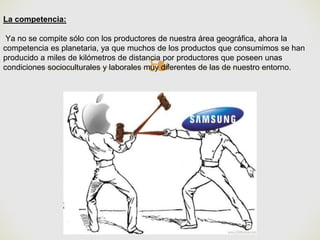 ❧
La competencia:
Ya no se compite sólo con los productores de nuestra área geográfica, ahora la
competencia es planetaria, ya que muchos de los productos que consumimos se han
producido a miles de kilómetros de distancia por productores que poseen unas
condiciones socioculturales y laborales muy diferentes de las de nuestro entorno.
 