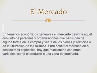 ❧
El Mercado
En términos económicos generales el mercado designa aquel
conjunto de personas y organizaciones que participan de
alguna forma en la compra y venta de los bienes y servicios o
en la utilización de los mismos. Para definir el mercado en el
sentido más específico, hay que relacionarle con otras
variables, como el producto o una zona determinada.
 