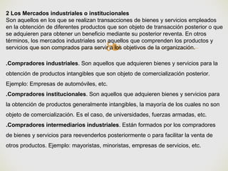 ❧
2 Los Mercados industriales o institucionales
Son aquellos en los que se realizan transacciones de bienes y servicios empleados
en la obtención de diferentes productos que son objeto de transacción posterior o que
se adquieren para obtener un beneficio mediante su posterior reventa. En otros
términos, los mercados industriales son aquellos que comprenden los productos y
servicios que son comprados para servir a los objetivos de la organización.
.Compradores industriales. Son aquellos que adquieren bienes y servicios para la
obtención de productos intangibles que son objeto de comercialización posterior.
Ejemplo: Empresas de automóviles, etc.
.Compradores institucionales. Son aquellos que adquieren bienes y servicios para
la obtención de productos generalmente intangibles, la mayoría de los cuales no son
objeto de comercialización. Es el caso, de universidades, fuerzas armadas, etc.
.Compradores intermediarios industriales. Están formados por los compradores
de bienes y servicios para reevenderlos posteriormente o para facilitar la venta de
otros productos. Ejemplo: mayoristas, minoristas, empresas de servicios, etc.
 