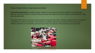 Productividad. Índice y tasa de productividad.
La tasa de productividad : se puede evaluar al generar el cociente del total de producto manufacturado
sobre el costo de producirlo. Si lees la meta veras que esta manera de ver los negocios puede generar mala
toma de decisiones.
Un punto importante es que esto no tiene efecto en el precio de venta. El precio lo determina el mercado, el
consumidor. Lo que ocurra dentro de la empresa no debería afectar al consumidor final a menos que
estemos tratando con monopolios, donde el que ofrece el producto coloca el precio que le parezca.
 