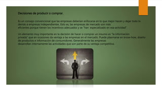 Decisiones de producir o comprar.
Es un consejo convencional que las empresas deberían enfocarse en lo que mejor hacen y dejar todo lo
demás a empresas independientes. Esto es, las empresas de mercado son más
eficientes porque tienen los incentivos adecuados y se “han especializado en esa actividad”.
Un elemento muy importante en la decisión de hacer o comprar un insumo es “la información
privada” que en ocasiones da ventaja a las empresas en el mercado. Puede plasmarse en know-how, diseño
de productos e información de consumidores. Generalmente las empresas
desarrollan internamente las actividades que son parte de su ventaja competitiva.
 
