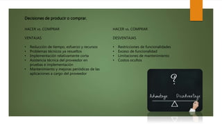 Decisiones de producir o comprar.
HACER vs. COMPRAR
VENTAJAS
• Reducción de tiempo, esfuerzo y recursos
• Problemas técnicos ya resueltos
• Implementación relativamente corta
• Asistencia técnica del proveedor en
pruebas e implementación
• Mantenimiento y mejoras periódicas de las
aplicaciones a cargo del proveedor
HACER vs. COMPRAR
DESVENTAJAS
• Restricciones de funcionalidades
• Exceso de funcionalidad
• Limitaciones de mantenimiento
• Costos ocultos
 