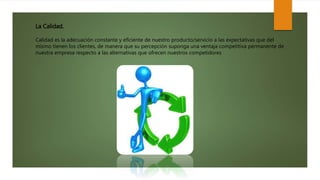 La Calidad.
Calidad es la adecuación constante y eficiente de nuestro producto/servicio a las expectativas que del
mismo tienen los clientes, de manera que su percepción suponga una ventaja competitiva permanente de
nuestra empresa respecto a las alternativas que ofrecen nuestros competidores
 