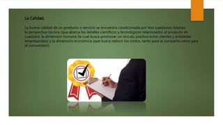 La Calidad.
La buena calidad de un producto o servicio se encuentra condicionada por tres cuestiones básicas:
la perspectiva técnica (que abarca los detalles científicos y tecnológicos relacionados al producto en
cuestión), la dimensión humana (la cual busca promover un vínculo positivo entre clientes y entidades
empresariales) y la dimensión económica (que busca reducir los costos, tanto para la compañía como para
el consumidor).
 