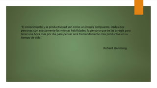 “El conocimiento y la productividad son como un interés compuesto. Dadas dos
personas con exactamente las mismas habilidades, la persona que se las arregla para
tener una hora más por día para pensar será tremendamente más productiva en su
tiempo de vida”.
Richard Hamming
 