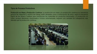 Tipos de Procesos Productivos
Producción en Masa y Producción Continua: La producción en masa y la producción continua se caracteriza
porque las máquinas y centros de trabajo están alineados unos a continuación de otros, según la secuencia
lógica de las tareas a realizar para transformar los materiales en productos terminados. La producción en
masa, aunque altamente mecanizada e incluso automatizada, requiere una cantidad de trabajadores más
elevada que la producción continua.
 