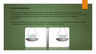 Umbral de Rentabilidad
Por umbral de rentabilidad entendemos aquel punto a partir del cual la venta de una unidad más de
producto genera beneficios para la sociedad. Así pues como contrapartida podremos afirmar que el umbral
de rentabilidad es equivalente al número de unidades con las que cubrimos los costes totales de
producción.
Otra forma de definir el punto muerto o umbral de rentabilidad es como aquella cifra de ventas o unidades
facturadas que permiten cubrir la totalidad de los costes fijos de la sociedad.
 