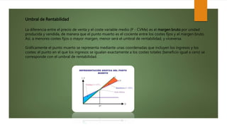 Umbral de Rentabilidad
La diferencia entre el precio de venta y el coste variable medio (P - CVMe) es el margen bruto por unidad
producida y vendida, de manera que el punto muerto es el cociente entre los costes fijos y el margen bruto.
Así, a menores costes fijos o mayor margen, menor será el umbral de rentabilidad, y viceversa.
Gráficamente el punto muerto se representa mediante unas coordenadas que incluyen los ingresos y los
costes: el punto en el que los ingresos se igualan exactamente a los costes totales (beneficio igual a cero) se
corresponde con el umbral de rentabilidad.
 
