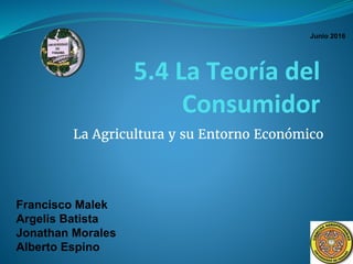5.4 La Teoría del
Consumidor
La Agricultura y su Entorno Económico
Francisco Malek
Argelis Batista
Jonathan Morales
Alberto Espino
Junio 2016
 
