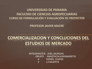 UNIVERSIDAD DE PANAMA
FACULTAD DE CIENCIAS AGROPECUARIAS
CURSO DE FORMULACIÓN Y EVALUACIÓN DE PROYECTOS

PROFESOR JAVIER MACRE

COMERCIALIZACION Y CONCLUCIONES DEL
ESTUDIOS DE MERCADO
INTEGRANTES : JOEL MURGAS
GRUPO ANASTACIA KARAMAÑITIS
#
DANIEL CHANG
6
LA MUERTE

 
