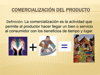 COMERCIALIZACIÓN DEL PRODUCTO
Definición: La comercialización es la actividad que
permite al productor hacer llegar un bien o servicio
al consumidor con los beneficios de tiempo y lugar.

 