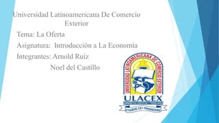 Universidad Latinoamericana De Comercio
Exterior
Tema: La Oferta
Asignatura: Introducción a La Economía
Integrantes: Arnold Ruíz
Noel del Castillo
 