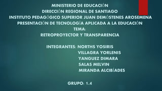 MINISTERIO DE EDUCACIÓN
DIRECCIÓN REGIONAL DE SANTIAGO
INSTITUTO PEDAGÓGICO SUPERIOR JUAN DEMÓSTENES AROSEMENA
PRESENTACIÓN DE TECNOLOGÍA APLICADA A LA EDUCACIÓN
TEMA:
RETROPROYECTOR Y TRANSPARENCIA
INTEGRANTES: NORTHS YOSIRIS
VILLAGRA YORLENIS
YANGUEZ DIMARA
SALAS MELVIN
MIRANDA ALCIBÍADES
GRUPO: 1.4
 