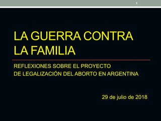 LA GUERRA CONTRA
LA FAMILIA
REFLEXIONES SOBRE EL PROYECTO
DE LEGALIZACIÓN DEL ABORTO EN ARGENTINA
29 de julio de 2018
1
 