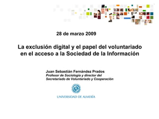 28 de marzo 2009 Juan Sebastián Fernández Prados Profesor de Sociología y director del Secretariado de Voluntariado y Cooperación La exclusión digital y el papel del voluntariado en el acceso a la Sociedad de la Información 