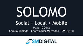 SOLOMO
     Social + Local + Mobile
                  Mayo 10 2012
Camilo Robledo – Coordinador Mercadeo – SM Digital
 
