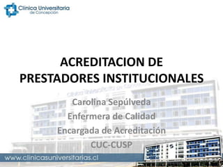 ACREDITACION DE
PRESTADORES INSTITUCIONALES
Carolina Sepúlveda
Enfermera de Calidad
Encargada de Acreditación
CUC-CUSP

 
